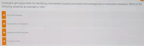 Employers are responsible for identifying foreseeable hazards associated with emergencies or nonroutine situations. Which of the
following would be an example of this?
Structural collapse
The presence of asbestos
Repetitive motion injuries
Excessive noise