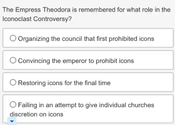 The Empress Theodora is remembered for what role in the
Iconoclast Controversy?
Organizing the council that first prohibited icons
Convincing the emperor to prohibit icons
Restoring icons for the final time
Failing in an attempt to give individual churches
discretion on icons