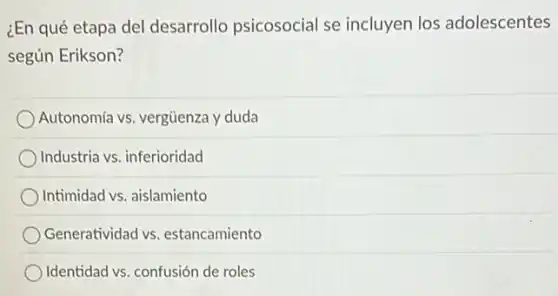 ¿En qué etapa del desarrollo psicosocial se incluyen los adolescentes
según Erikson?
Autonomía vs. vergüenza y duda
Industria vs. inferioridad
Intimidad vs. aislamiento
Generatividad vs . estancamiento
Identidad vs. confusión de roles