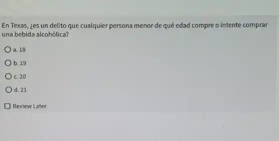 En Texas, ¿es un delito que cualquier persona menor de qué edad compre o intente comprar
una bebida alcohólica?
a. 18
b. 19
C. 20
d. 21
Review Later