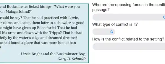end Buckminster licked his lips. "What were you
on Malaga Island?"
could he say? That he had practiced with Lizzie,
r clams, and eaten them later in a chowder so good
e might have given up Eden for it?That he had
1 his arms and flown with the Tripps?That he had
ietly by the water's edge and dreamed dreams?
e had found a place that was more home than
-Lizzie Bright and the Buckminster Boy,
Gary D. Schmidt
square 
Who are the opposing forces in the confli
passage?
What type of conflict is it?
square 
square