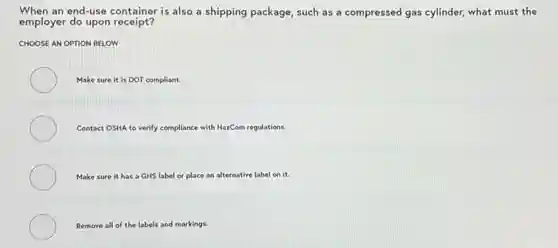 When an end-use container is also a shipping package,such as a compressed gas cylinder, what must the
employer do upon receipt?
CHOOSE AN OPTION BELOW
Make sure it is DOT compliant.
Contact OSHA to verify compliance with HazCom regulations.
Make sure it has a GHS label or place an alternative label on it.
Remove all of the labels and markings.