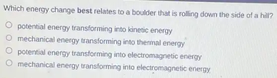 Which energy change best relates to a boulder that is rolling down the side of a hill?
potential energy transforming into kinetic energy
mechanical energy transforming into thermal energy
potential energy transforming into electromagnetic energy
mechanical energy transforming into electromagnetic energy.