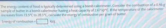 The energy content of food is typically determined using a bomb calorimeter. Consider the combustion of a 0.46-g
sample of butter in a bomb calorimeter having a heat capacity of 2.67kJ/^circ C. If the temperature of the calorimeter
increases from 23.5^circ C to 28.5^circ C, calculate the energy of combustion per gram of butter.
Energy of combustion=square kJ/g