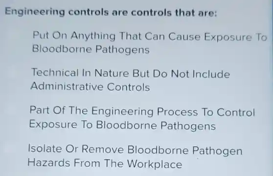 Engineering controls are controls that are:
Put On Anything That Can Cause Exposure To
Bloodborne Pathogens
Technical In Nature But Do Not Include
Administrative Controls
Part Of The Engineering Process To Control
Exposure To Bloodborne Pathogens
Isolate Or Remove Bloodborne Pathogen
Hazards From The Workplace