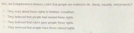 Why did Enlightenment thinkers claim that people are entitled to life, liberty.equality, and property?
They read about these rights in Hobbes' Leviathan.
They believed that people had earned these rights.
They believed that rulers gave people these rights.
They believed that people have these natural rights.