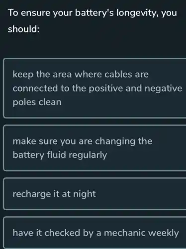 To ensure your battery's longevity, you
should:
keep the area where cables ; are
connected to the positive and negative
poles clean
make sure you are changing the
battery fluid regularly
recharge it at night
have it checked by a mechanic weekly