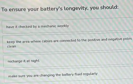 To ensure your battery's longevity.you should:
have it checked by a mechanic weekly
keep the area where cables are connected to the positive and negative poles
clean
recharge it at night
make sure you are changing the battery fluid regularly