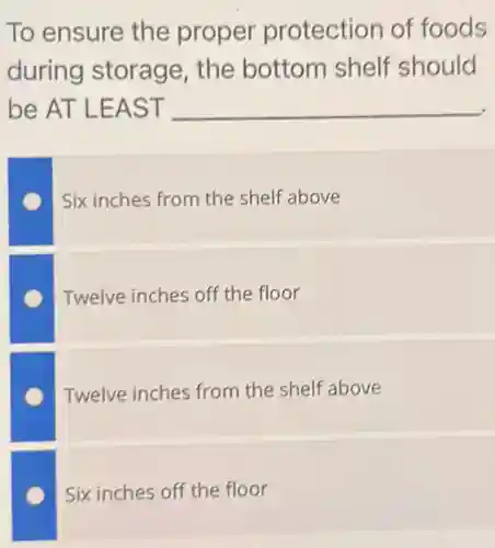 To ensure the proper protection of foods
during storage , the bottom shelf should
be AT LEAST __
Six inches from the shelf above
Twelve inches off the floor
Twelve inches from the shelf above
Six inches off the floor
