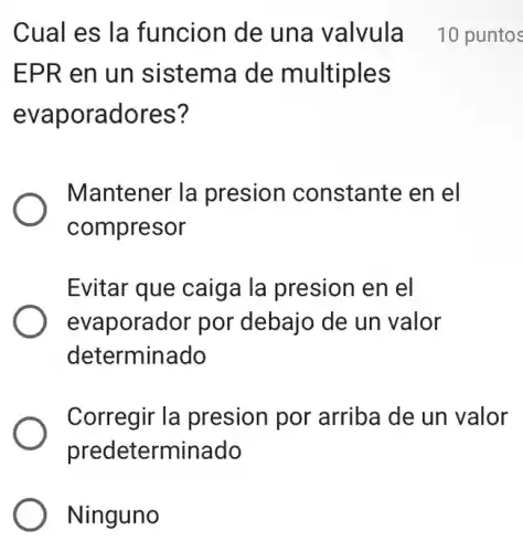 EPR en un sistema de multiples
evaporadores?
Cual es la funcion de una valvula 10 puntos
Mantener la presion constante en el
compresor
Evitar que caiga Ia presion en el
evaporador por debajo de un valor
determinado
Corregir la presion por arriba de un valor
predeterminado
Ninguno