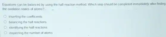 Equations can be balanced by using the half-reaction method. Which step should be completed immediately after finding
the oxidation states of atoms?
inserting the coefficients
balancing the half reactions
identifying the half reactions
inspecting the number of atoms
