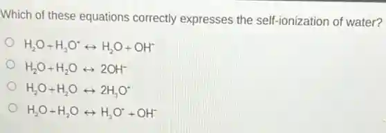 Which of these equations correctly expresses the self-ionization of water?
H_(2)O+H_(3)O^+rightarrow H_(2)O+OH^-
H_(2)O+H_(2)Orightarrow 2OH^-
H_(2)O+H_(2)Orightarrow 2H_(3)O^-
H_(2)O+H_(2)Orightarrow H_(3)O^++OH^-