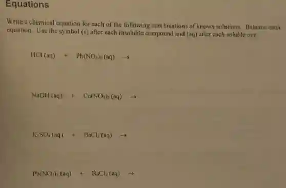Equations
Write a chemical equation for each of the following combinations of known solutions. Balance each
equation. Use the symbol (s) after each insoluble compound and (aq) after each soluble one.
HCl(aq)+Pb(NO_(3))_(2)(aq)arrow 
NaOH(aq)+Co(NO_(3))_(2)(aq)arrow 
K_(2)SO_(4)(aq)+BaCl_(2)(aq)arrow 
Pb(NO_(3))_(2)(aq)+BaCl_(2)(aq)arrow