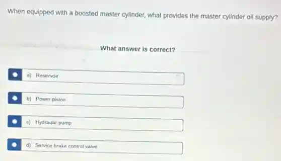 When equipped with a boosted master cylinder, what provides the master cylinder oil supply?
What answer is correct?
a) Reservoir
b) Power piston
c) Hydraulic pump
d) Service brake control valve