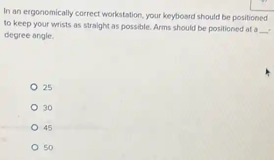 In an ergonomically correct workstation, your keyboard should be positioned
to keep your wrists as straight as possible.Arms should be positioned at a
__
degree angle.
25
30
45
50