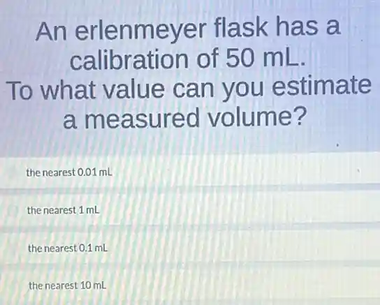An erlenmeyer flask has a
calibration of 50 mL.
To what value can you estimate
a measured volume?
the nearest 0.01 mL
the nearest 1 mL
the nearest 0.1 mL
the nearest 10 mL