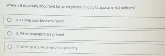 When is it especially important for an employee on duty to appear in full uniform?
A. During peak business hours
B. When managers are present
C. When in a public area of the property