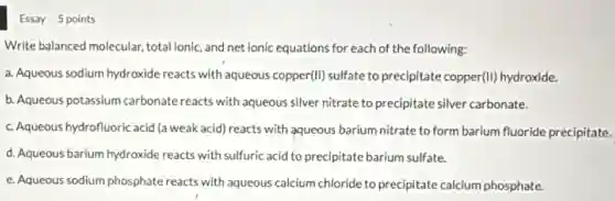 Essay 5 points
Write balanced molecular total ionic, and net ionic equations for each of the following:
a. Aqueous sodium hydroxide reacts with aqueous copper(II)sulfate to precipitate copper(II)hydroxide.
b. Aqueous potassium carbonate reacts with aqueous silver nitrate to precipitate silver carbonate.
c. Aqueous hydrofluoric acid (a weak acid) reacts with aqueous barium nitrate to form barium fluoride precipitate.
d. Aqueous barium hydroxide reacts with sulfuric acid to precipitate barium sulfate.
e. Aqueous sodium phosphate reacts with aqueous calcium chloride to precipitate calcium phosphate.