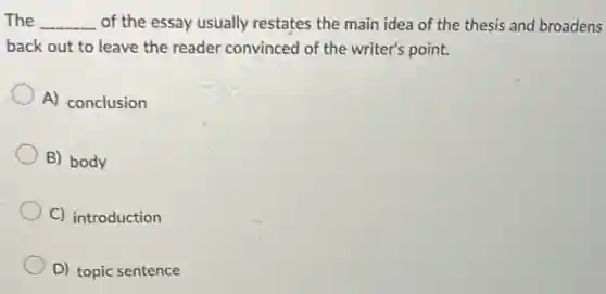 The __ of the essay usually restates the main idea of the thesis and broadens
back out to leave the reader convinced of the writer's point.
A) conclusion
B) body
C) introduction
D) topic sentence