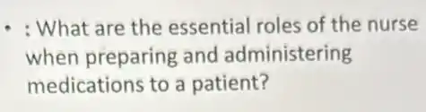 : What are the essential roles of the nurse
when preparing and administering
medications to a patient?