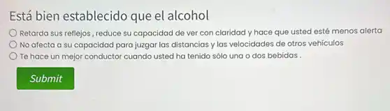 Está bien establecido que el alcohol
Retarda sus reflejos, reduce su capacidad de ver con claridad y hace que usted esté menos alerta
No afecta a su capacidad para juzgar las distancias y las velocidades de otros vehículos
Te hace un mejor conductor cuando usted ha tenido sólo una o dos bebidas