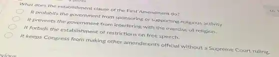 What does the establishment clause of the First Amendment do?
It prohibits the government from sponsoring or supporting religious activity.
It prevents the government from interfering with the exercise of religion.
It forbids the establishment of restrictions on free speech.
It keeps Congress from making other amendments official without a Supreme Court ruling.