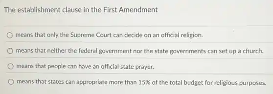 The establishment clause in the First Amendment
means that only the Supreme Court can decide on an official religion.
means that neither the federal government nor the state governments can set up a church.
means that people can have an official state prayer.
means that states can appropriate more than 15%  of the total budget for religious purposes.