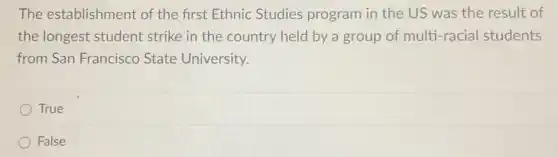 The establishment : of the first Ethnic Studies program in the US was the result of
the longest student strike in the country held by a group of multi-racial students
from San Francisco State University.
True
False