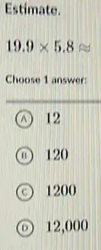 Estimate.
19.9times 5.8approx 
Choose 1 answer:
A 12
B 120
C 1200
D 12,000