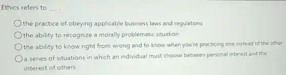 Ethics refers to __
the practice of obeying applicable business laws and regulations
the ability to recognize a morally problematic situation
the ability to know right from wrong and to know when you're practicing one instead of the other
a series of situations in which an individual must choose between personal interest and the
interest of others