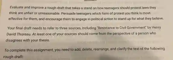 Evaluate and improve a rough draft that takes a stand on how teenagers should protest laws they
think are unfair or unreasonable. Persuade teenagers which form of protest you think is most
effective for them, and encourage them to engage in political action to stand up for what they believe.
Your final draft needs to refer to three sources, including "Resistance to Civil Government" by Henry
David Thoreau. At least one of your sources should come from the perspective of a person who
disagrees with your thesis.
To complete this assignment, you need to add, delete , rearrange, and clarify the text of the following
rough draft:
