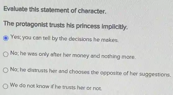 Evaluate this statement of character.
The protagonist trusts his princess implicitly.
Yes; you can tell by the decisions he makes.
No; he was only after her money and nothing more.
No; he distrusts her and chooses the opposite of her suggestions.
We do not know if he trusts her or not.