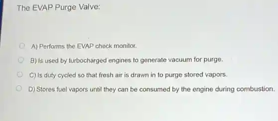 The EVAP Purge Valve:
A) Performs the EVAP check monitor.
B) Is used by turbocharged engines to generate vacuum for purge.
C) Is duty cycled so that fresh air is drawn in to purge stored vapors.
D) Stores fuel vapors until they can be consumed by the engine during combustion.