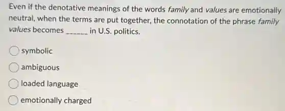 Even if the denotative meanings of the words family and values are emotionally
neutral, when the terms are put together, the connotation of the phrase family
values becomes __ in U.S. politics.
symbolic
ambiguous
loaded language
emotionally charged
