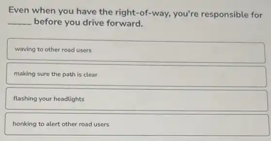 Even when you have the right-of-way,you're responsible for
__ before you drive forward.
waving to other road users
making sure the path is clear
flashing your headlights
honking to alert other road users