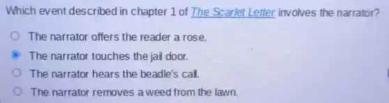 Which event described in chapter 1 of The Scarlet Letter involves the narrator?
The narrator offers the reader a rose.
C The narrator touches the jail door.
The narrator hears the beadle's call.
The narrator removes a weed from the lawn.