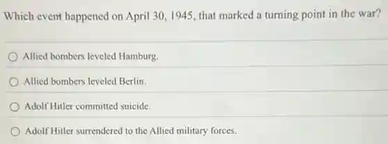 Which event happened on April 30,1945 that marked a turning point in the war?
Allied bombers leveled Hamburg.
Allied bombers leveled Berlin.
Adolf Hitler committed suicide.
Adolf Hitler surrendered to the Allied military forces.