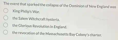The event that sparked the collapse of the Dominion of New England was
King Philip's War.
the Salem Witchcraft hysteria.
the Glorious Revolution in England.
the revocation of the Massachusetts Bay Colony's charter.