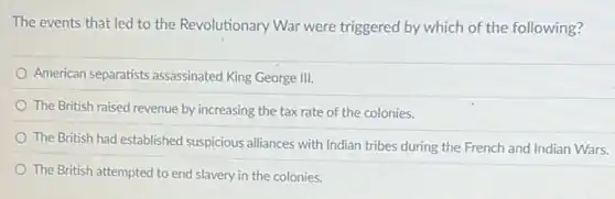 The events that led to the Revolutionary War were triggered by which of the following?
American separatists assassinated King George III.
The British raised revenue by increasing the tax rate of the colonies.
The British had established suspicious alliances with Indian tribes during the French and Indian Wars.
The British attempted to end slavery in the colonies.
