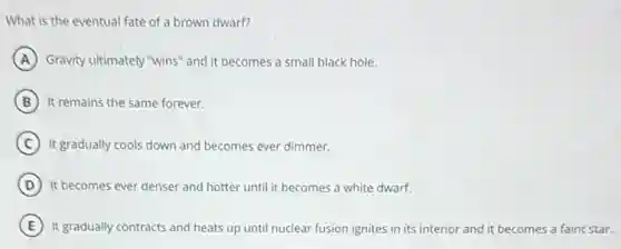 What is the eventual fate of a brown dwarf?
A Gravity ultimately "wins" and it becomes a small black hole.
B It remains the same forever.
C It gradually cools down and becomes ever dimmer.
D It becomes ever denser and hotter until it becomes a white dwarf.
E It gradually contracts and heats up until nuclear fusion ignites in its interior and it becomes a faint star.