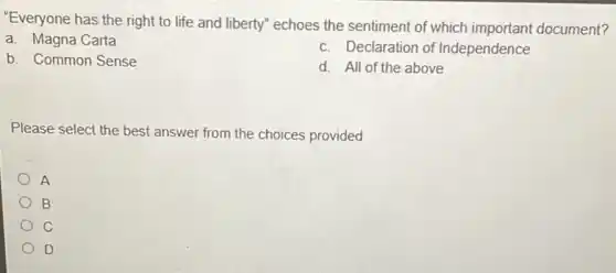 "Everyone has the right to life and liberty"echoes the sentiment of which important document?
a. Magna Carta
c. Declaration of Independence
b. Common Sense
d. All of the above
Please select the best answer from the choices provided
A
B
C
D