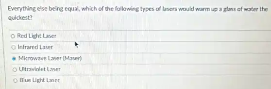 Everything else being equal which of the following types of lasers would warm up a glass of water the
quickest?
Red Light Laser
Infrared Laser
Microwave Laser (Maser)
Ultraviolet Laser
Blue Light Laser