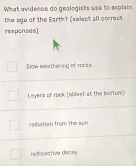 What evidence do geologists use to explain
the age of the Earth? (select all correct
responses)
Slow weathering of rocks
Layers of rock (oldest at the bottom)
radiation from the sun
radioactive decay