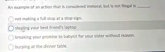 An example of an action that is considered immoral, but is not illegal is __
not making a full stop at a stop sign.
stealing your best friend's laptop
breaking your promise to babysit for your sister without reason.
burping at the dinner table.