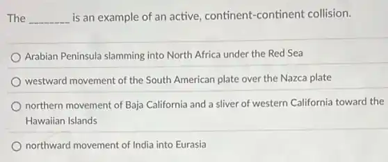 The __ is an example of an active, continent -continent collision.
Arabian Peninsula slamming into North Africa under the Red Sea
westward movement of the South American plate over the Nazca plate
northern movement of Baja California and a sliver of western California toward the
Hawaiian Islands
northward movement of India into Eurasia