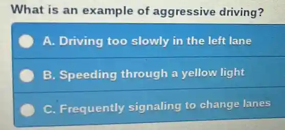 What is an example of aggressive driving?
A. Driving too slowly in the left lane
B. Speeding through a yellow light
C. Frequently signaling to change lanes