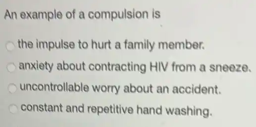 An example of a compulsion is
the impulse to hurt a family member.
anxiety about contracting HIV from a sneeze.
uncontrollable worry about an accident.
constant and repetitive hand washing.