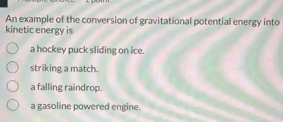 An example of the conversion of gravitationa potential energy into
kinetic energy is
a hockey puck sliding on ice.
striking a match.
a falling raindrop.
a gasoline powered engine.