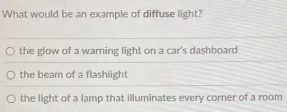What would be an example of diffuse light?
the glow of a warning light on a car's dashboard
the beam of a flashlight
the light of a lamp that illuminates every corner of a room