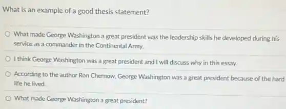 What is an example of a good thesis statement?
What made George Washington a great president was the leadership skills he developed during his
service as a commander in the Continental Army.
I think George Washington was a great president and I will discuss why in this essay.
According to the author Ron Chernow, George Washington was a great president because of the hard
life he lived.
What made George Washington a great president?